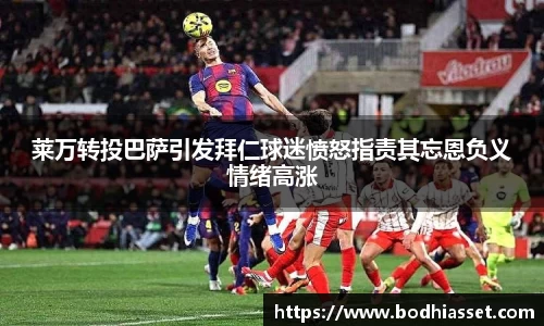 莱万转投巴萨引发拜仁球迷愤怒指责其忘恩负义情绪高涨
